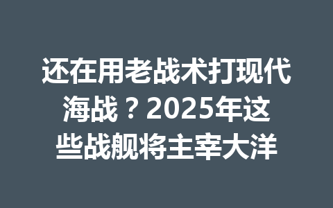 还在用老战术打现代海战?2025年这些战舰将主宰大洋 一