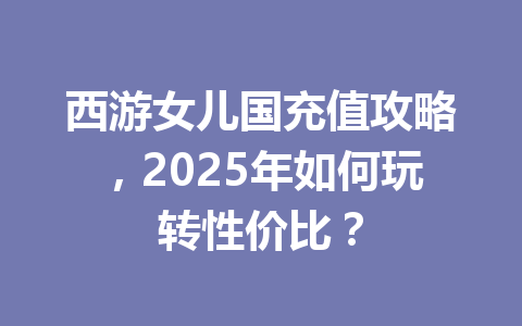 西游女儿国充值攻略,2025年如何玩转性价比? 一