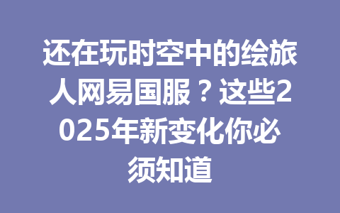 还在玩时空中的绘旅人网易国服？这些2025年新变化你必须知道 一