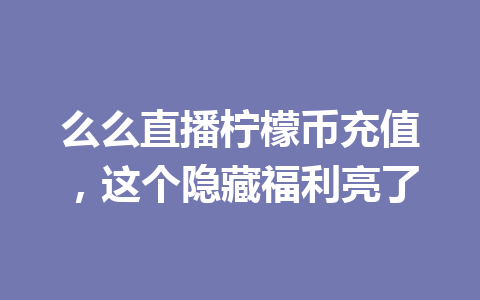 么么直播柠檬币充值,这个隐藏福利亮了 一