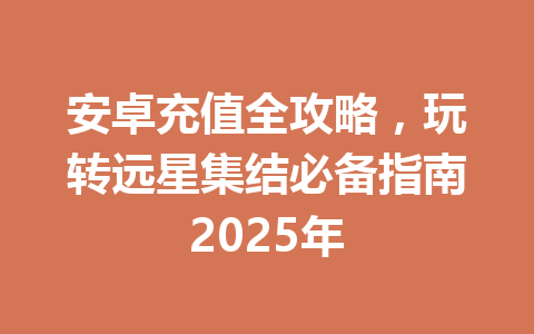安卓充值全攻略，玩转远星集结必备指南2025年 一