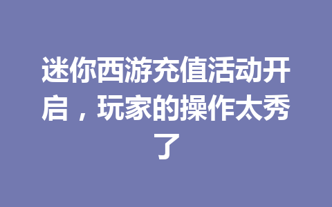 迷你西游充值活动开启，玩家的操作太秀了 一