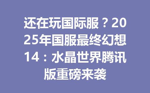 还在玩国际服？2025年国服最终幻想14：水晶世界腾讯版重磅来袭 一