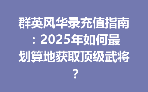 群英风华录充值指南:2025年如何最划算地获取顶级武将? 一