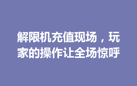 解限机充值现场,玩家的操作让全场惊呼 一