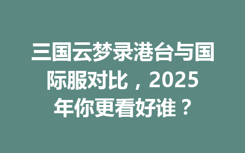三国云梦录港台与国际服对比，2025年你更看好谁？ 一