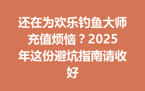 还在为欢乐钓鱼大师充值烦恼？2025年这份避坑指南请收好 一