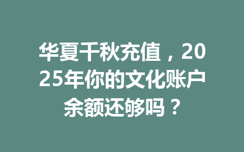 华夏千秋充值，2025年你的文化账户余额还够吗？ 一