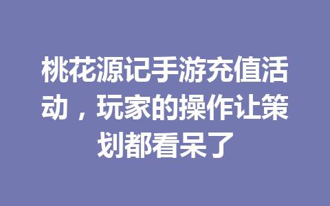 桃花源记手游充值活动，玩家的操作让策划都看呆了 一