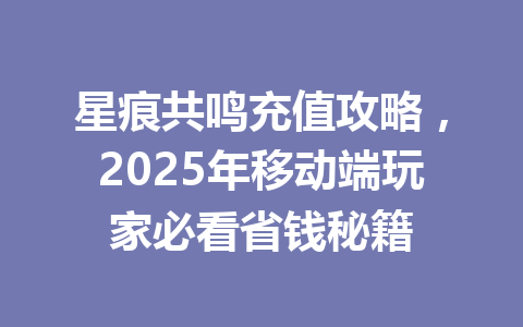 星痕共鸣充值攻略，2025年移动端玩家必看省钱秘籍 一