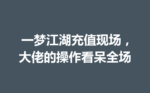 一梦江湖充值现场，大佬的操作看呆全场 一