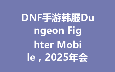 DNF手游韩服Dungeon Fighter Mobile，2025年会是你的最终选择吗？ 一