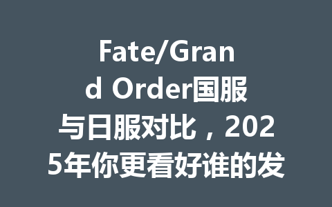 Fate/Grand Order国服与日服对比，2025年你更看好谁的发展？ 一