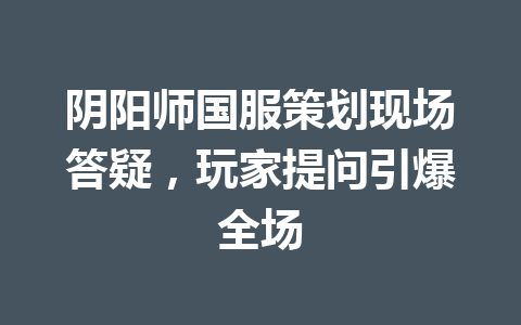阴阳师国服策划现场答疑，玩家提问引爆全场 一
