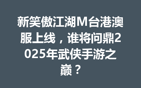 新笑傲江湖M台港澳服上线，谁将问鼎2025年武侠手游之巅？ 一
