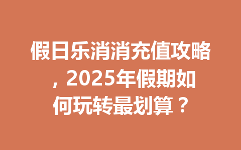 假日乐消消充值攻略，2025年假期如何玩转最划算？ 一