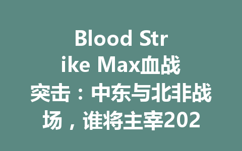 Blood Strike Max血战突击：中东与北非战场，谁将主宰2025年战局？ 一