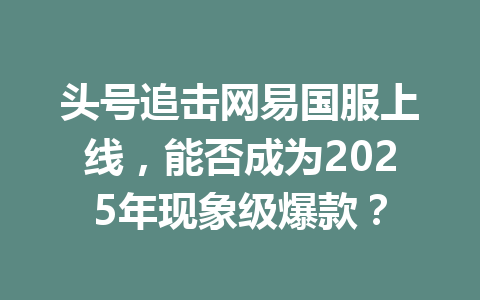 头号追击网易国服上线，能否成为2025年现象级爆款？ 一