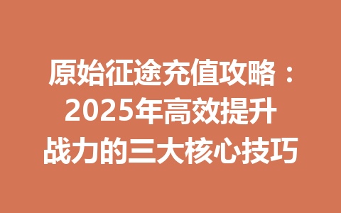 原始征途充值攻略：2025年高效提升战力的三大核心技巧 一