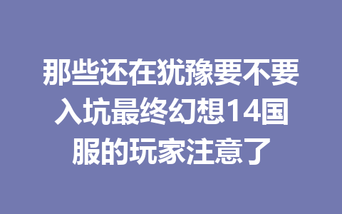 那些还在犹豫要不要入坑最终幻想14国服的玩家注意了 一