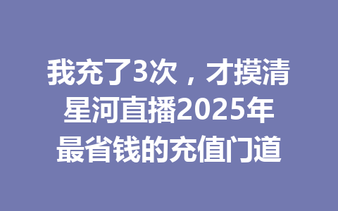 我充了3次，才摸清星河直播2025年最省钱的充值门道 一