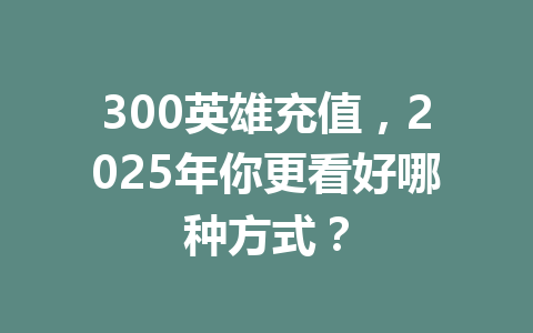 300英雄充值，2025年你更看好哪种方式？ 一