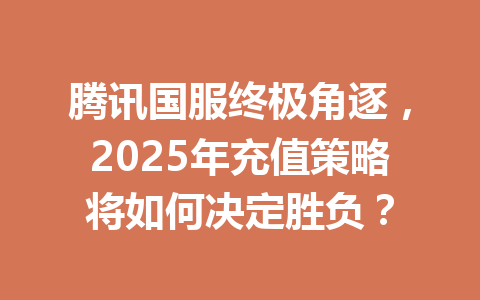 腾讯国服终极角逐,2025年充值策略将如何决定胜负? 一