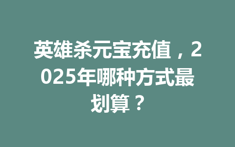 英雄杀元宝充值,2025年哪种方式最划算? 一