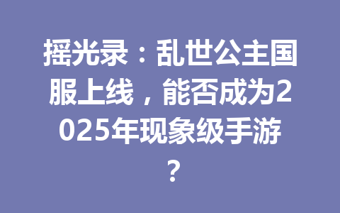摇光录：乱世公主国服上线，能否成为2025年现象级手游？ 一