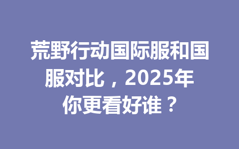 荒野行动国际服和国服对比,2025年你更看好谁? 一