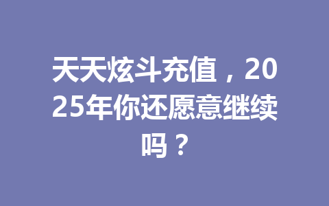 天天炫斗充值，2025年你还愿意继续吗？ 一