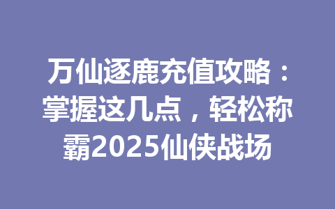 万仙逐鹿充值攻略：掌握这几点，轻松称霸2025仙侠战场 一
