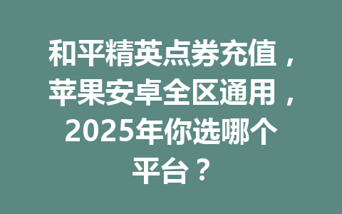 和平精英点券充值,苹果安卓全区通用,2025年你选哪个平台? 一