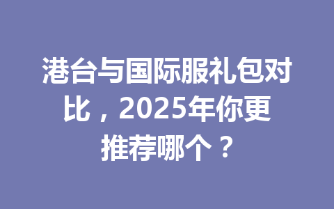 港台与国际服礼包对比，2025年你更推荐哪个？ 一