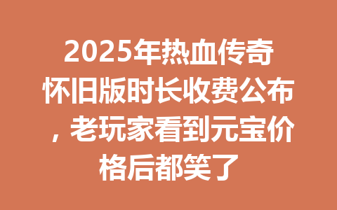 2025年热血传奇怀旧版时长收费公布,老玩家看到元宝价格后都笑了 一