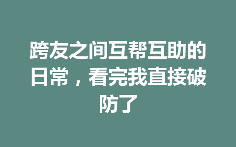 跨友之间互帮互助的日常，看完我直接破防了 一