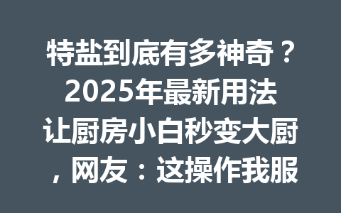 特盐到底有多神奇？2025年最新用法让厨房小白秒变大厨，网友：这操作我服了！ 一