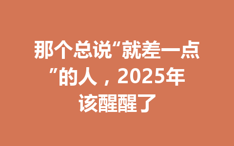 那个总说“就差一点”的人,2025年该醒醒了 一