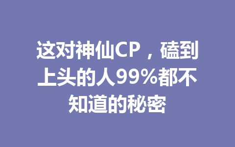 这对神仙CP，磕到上头的人99%都不知道的秘密 一