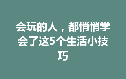 会玩的人，都悄悄学会了这5个生活小技巧 一