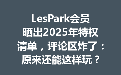 LesPark会员晒出2025年特权清单,评论区炸了:原来还能这样玩? 一