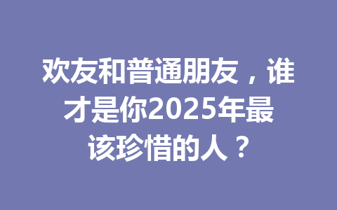 欢友和普通朋友，谁才是你2025年最该珍惜的人？ 一