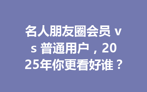 名人朋友圈会员 vs 普通用户,2025年你更看好谁? 一