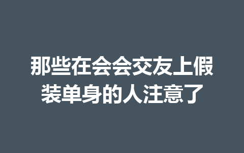 那些在会会交友上假装单身的人注意了 一