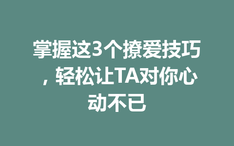 掌握这3个撩爱技巧，轻松让TA对你心动不已 一