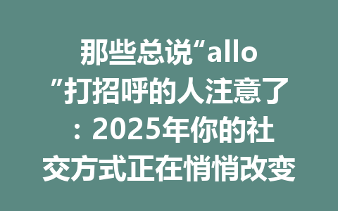 那些总说“allo”打招呼的人注意了：2025年你的社交方式正在悄悄改变 一