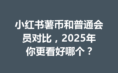 小红书薯币和普通会员对比，2025年你更看好哪个？ 一